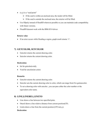 • (x,y) is a “seed point”
If the seed is within an enclosed area, the inside will be filled.
If the seed is outside the enclosed area, the exterior will be filled.
• Use fillpoly instead of floodfill wherever possible so you can maintain code compatibility
with future versions.
• Floodfill doesnot work with the IBM-8514 driver.
Return value
• If an error occurs while flooding a region, graph result returns ‘1’.
7) GETCOLOR, SETCOLOR
• Getcolor returns the current drawing color.
• Setcolor returns the current drawing color.
Decleration
• Int far getcolor(void);
• Void far setcolor(int color)
Remarks
• Getcolor returns the current drawing color.
• Setcolor sets the current drawing color to color, which can range from 0 to getmaxcolor.
• To set a drawing color with setcolor , you can pass either the color number or the
equivalent color name.
8) LINE,LINEREL,LINETO
• Line draws a line between two specified pints.
• Onerel draws a line relative distance from current position(CP).
• Linrto draws a line from the current position (CP) to(x,y).
Decleration
 