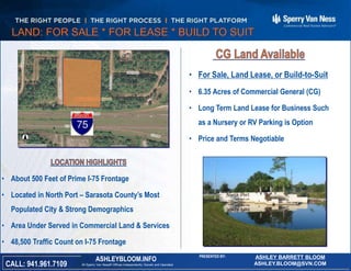 • About 500 Feet of Prime I-75 Frontage
• Located in North Port – Sarasota County’s Most
Populated City & Strong Demographics
• Area Under Served in Commercial Land & Services
• 48,500 Traffic Count on I-75 Frontage
Florida
All Sperry Van Ness® Offices Independently Owned and OperatedCALL: 941.961.7109
ASHLEYBLOOM.INFO
PRESENTED BY: ASHLEY BARRETT BLOOM
ASHLEY.BLOOM@SVN.COM
LAND: FOR SALE * FOR LEASE * BUILD TO SUIT
• For Sale, Land Lease, or Build-to-Suit
• 6.35 Acres of Commercial General (CG)
• Long Term Land Lease for Business Such
as a Nursery or RV Parking is Option
• Price and Terms Negotiable
 
