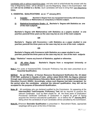 candidates with or without magnifying glass and who wish to write/indicate the answer with the
help of Magnifying Glass will be allowed to use the Magnifying Glass in the Examination Hall
and will not be entitled to a Scribe. Such candidates will have to bring their own Magnifying
Glass.

6. ESSENTIAL QUALIFICATIONS as on 1st January,2013.

     i)     Compiler :        Bachelor‟s Degree from any recognized University with Economics
            or Statistics or Mathematics as compulsory or Elective subject.

     ii)    Statistical Investigator Grade – II   Bachelor‟s Degree with Statistics as one
            of the main subjects
                                  OR

     Bachelor‟s Degree with Mathematics( with Statistics as a papers studied in one
     year/two years/all three years as the case may be) as one of the main subjects

                                 OR

     Bachelor‟s Degree with Economics ( with Statistics as a paper studied in one
     year/two years/all the three years as the case may be) as one of the main subjects

                                 OR

     Bachelor‟s Degree with Commerce (with Statistics as a paper studied in one
     year/two years/all the three years as the case may be) as one of the main subjects

Note-: “Statistics” means any branch of Statistics, applied or otherwise.

     iii)    All other Posts:         Bachelor‟s Degree from a recognized University or
            equivalent.           .

Note I: For posts of Assistants(CSS), Computer Proficiency has also been prescribed as an
        Essential Qualification.

NOTE-II: As per Ministry of Human Resource Development Notification No. 44 dated
01.03.1995 published in Gazette of India edition dated 08.04.1995, the Degree obtained
through open Universities/Distance Education Mode needs to be recognized by Distance
Education Council, IGNOU. Accordingly, unless such Degrees had been recognized for
the period when the candidates acquired the relevant qualification, they will not be
accepted for the purpose of Educational Qualification.

Note- III : All candidates who are declared qualified by the Commission for appearing at the
           Interview/Skill Test/Computer Proficiency Test will be required to produce the
           relevant Certificates such as Mark sheets for all the three years of Graduation/
           Provisional Certificate/ Certificate of Graduation in original as proof of having
           acquired the minimum educational qualification on or before the 1st January,2013,
           failing which the candidature of such candidates will be cancelled by the Commission.

Note-IV: Wherever Desirable Qualification is prescribed in Recruitment Rules, appropriate
         weightage will be given at the time of Interview.

                                                                                     10 | P a g e
 