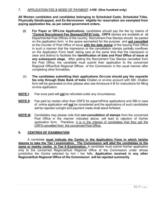7.          APPLICATION FEE & MODE OF PAYMENT: b100 (One hundred only)

All Women candidates and candidates belonging to Scheduled Caste, Scheduled Tribe,
Physically Handicapped, and Ex-Servicemen eligible for reservation are exempted from
paying application fee, as per extant government orders.

     (i)      For Paper or Off-Line Applications, candidates should pay the fee by means of
              "Central Recruitment Fee Stamps(CRFS)"only. .CRFS stamps are available at all
              Departmental Post Offices of the country. Recruitment Fee Stamps should be pasted
              on the application form in the space earmarked for the purpose and got cancelled
              at the Counter of Post Office of issue with the date stamp of the Issuing Post Office
              in such a manner that the impression or the cancellation stamps partially overflows
              on the Application Form itself, taking care at the same time that the impression is
              clear and distinct to facilitate the identification of date and Post Office of issue at
              any subsequent stage. After getting the Recruitment Fee Stamps cancelled from
              the Post Office, the candidate must submit their application to the concerned
              Regional Office/Sub Regional Offices of the Commission in the usual manner after
              completing other formalities.

     (ii)     The candidates submitting their applications On-Line should pay the requisite
              fee only through State Bank of India Challan or on-line account with SBI. Challan
              form will be generated on-line (please also see Annexure-II B for instructions for filling
              on-line application.

NOTE I:         Fee once paid will not be refunded under any circumstance.

NOTE II:        Fee paid by modes other than CRFS for paper/off-line applications and SBI in case
                of online application will not be considered and the applications of such candidates
                will be rejected outright and payment made shall stand forfeited.

NOTE III:       Candidates may please note that non-cancellation of stamps from the concerned
                Post Office in the manner indicated above, will lead to rejection of his/her
                application form. Therefore, it is in the interest of candidates that they get the
                CRFS cancelled from the concerned Post Office.

8.          CENTRES OF EXAMINATION

        A candidate must indicate the Centre in the Application Form in which he/she
desires to take the Tier I examination. The Commission will allot the candidates to the
same or nearby centre in Tier II Examination. A candidate must submit his/her application
only to the concerned Regional/Sub Regional Office of the Commission under whose
jurisdiction the Centre selected by him / her falls. Application received in any other
Regional/Sub Regional Office of the Commission will be rejected summarily.




                                                                                            11 | P a g e
 