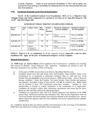 of posts. However,      marks of such screened candidates in Tier-I will be taken into
          account for final ranking of candidates for selecting them for the interview/skill test and
          also final selection.

9 (B).    Combined Graduate Level (Tier-II) Examination:

        Tier-II of the Combined Graduate Level Examination -2013 will be of Objective Type
Multiple Choice and will be conducted over a period of two days on 21st July,2013 (Paper-I + II)
& 20th July,2013 (Paper-III).

                     SCHEME OF TIER-II WRITTEN EXAMINATION (TIER-II)

Date of         Paper     Subject / Paper   Max.    Number       Duration & Timings for    Duration & Timings
Exam            No.                         Marks   of             General candidates       for VH candidates
                                                    Questions

20.07.2013 AN       III   Statistics         200    100          2 Hours                  2 Hours and 40 Min.
                                                                2.00 PM to 4.00 PM
                                                                                          2.00 PM to 4.40 PM
21.07.2013 FN   I         Quantitative       200    100         2 Hours                   2 Hours. and 40 Min.
                          Abilities                             10.00 AM to 12.00 Noon
                                                                                          10.00 AM to 12.40 PM
21.07.2013 AN   II        English            200    200         2 Hours                   2 Hours. and 40 Min.
                          Language &                            2.00 PM to 4.00 PM
                          Comprehension                                                   2.00 PM to 4.40 PM

NOTE I: Paper-I & II are compulsory for all the categories of posts .Paper-III is only for those
candidates who apply for the post of Statistical Investigator Gr.II & Compiler.

General Instructions:-

 (i) OMR Type of Answer Sheets will be supplied by the Commission to candidates for recording
their answers to Multiple Choice Objective Type Questions. Candidates are advised to read the
following instructions very carefully, in their own interest.

   a)      All the parts of OMR Answer Sheet to be filled in Blue/Black Ball Pen only.
   b)      Candidate should write and code his/her name, Roll Number, Ticket Number, Name of the
           Examination etc. as mentioned in Admission Certificate, Date of birth and Test Form
           Number fully and correctly in the relevant places in OMR Answer Sheet. Answer Sheet not
           bearing candidate‘s Name, Roll Number, Test Form Number, Ticket Number and signature
           and improper/ incomplete coding of these details will not be evaluated and ‗Zero’ marks
           will be awarded to them. The Commission prime-facie considers              mistakes in such
           details/coding as attempt to commit malpractice in the examination or to impersonate.
           Candidates are advised to follow these instructions meticulously and ensure that the above
           details are duly and fully coded in the appropriate places.
   c)      Candidates are requested to affix their Left Thumb Impression and Signature in the OMR
           answer sheet, Admission Certificate and Attendance lists. They are also requested to write the
           Test Form Number and Serial number of the Question Booklet in the Attendance List. Answer
           Sheets without the signature and LTI of the candidates will not be evaluated and the candidate
           awarded Zero.

(ii) Candidates should in their own interest carefully read instructions on the cover page of Test Booklet,
OMR Sheet and Admission Certificate and follow them scrupulously.
                                                                                                     16 | P a g e
 