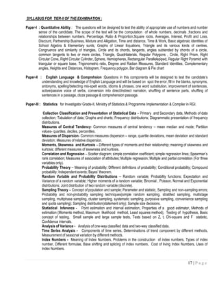 SYLLABUS FOR TIER-II OF THE EXAMINATION :

Paper-I : Quantitative Ability : The questions will be designed to test the ability of appropriate use of numbers and number
        sense of the candidate. The scope of the test will be the computation of whole numbers, decimals ,fractions and
        relationships between numbers, Percentage. Ratio & Proportion,Square roots, Averages, Interest, Profit and Loss,
        Discount, Partnership Business, Mixture and Alligation, Time and distance, Time & Work, Basic algebraic identities of
        School Algebra & Elementary surds, Graphs of Linear Equations, Triangle and its various kinds of centres,
        Congruence and similarity of triangles, Circle and its chords, tangents, angles subtended by chords of a circle,
        common tangents to two or more circles, Triangle, Quadrilaterals, Regular Polygons , Circle, Right Prism, Right
        Circular Cone, Right Circular Cylinder, Sphere, Hemispheres, Rectangular Parallelepiped, Regular Right Pyramid with
        triangular or square base, Trigonometric ratio, Degree and Radian Measures, Standard Identities, Complementary
        angles, Heights and Distances, Histogram, Frequency polygon, Bar diagram & Pie chart

Paper-II :      English Language & Comprehsion :Questions in this components will be designed to test the candidate’s
             understanding and knowledge of English Language and will be based on spot the error, fill in the blanks, synonyms,
             antonyms, spelling/detecting mis-spelt words, idioms & phrases, one word substitution, improvement of sentences,
             active/passive voice of verbs, conversion into direct/indirect narration, shuffling of sentence parts, shuffling of
             sentences in a passage, cloze passage & comprehension passage.

Paper-III : Statistics for Investigator Grade-II, Ministry of Statistics & Programme Implementation & Compiler in RGI.

              Collection Classification and Presentation of Statistical Data – Primary and Secondary data, Methods of data
             collection; Tabulation of data; Graphs and charts; Frequency distributions; Diagrammatic presentation of frequency
             distributions.
             Measures of Central Tendency- Common measures of central tendency – mean median and mode; Partition
             values- quartiles, deciles, percentiles.
             Measures of Dispersion- Common measures dispersion – range, quartile deviations, mean deviation and standard
             deviation; Measures of relative dispersion.
             Moments, Skewness and Kurtosis – Different types of moments and their relationship; meaning of skewness and
             kurtosis; different measures of skewness and kurtosis.
             Correlation and Regression – Scatter diagram; simple correlation coefficient; simple regression lines; Spearman’s
             rank correlation; Measures of association of attributes; Multiple regression; Multiple and partial correlation (For three
             variables only).
             Probability Theory – Meaning of probability; Different definitions of probability; Conditional probability; Compound
             probability; Independent events; Bayes’ theorem.
             Random Variable and Probability Distributions – Random variable; Probability functions; Expectation and
             Variance of a random variable; Higher moments of a random variable; Binomial , Poisson, Normal and Exponential
             distributions; Joint distribution of two random variable (discrete).
             Sampling Theory – Concept of population and sample; Parameter and statistic, Sampling and non-sampling errors;
             Probability and non-probability sampling techniques(simple random sampling, stratified sampling, multistage
             sampling, multiphase sampling, cluster sampling, systematic sampling, purposive sampling, convenience sampling
             and quota sampling); Sampling distribution(statement only); Sample size decisions.
             Statistical Inference - Point estimation and interval estimation, Properties of a good estimator, Methods of
             estimation (Moments method, Maximum likelihood method, Least squares method), Testing of hypothesis, Basic
             concept of testing, Small sample and large sample tests, Tests based on Z, t, Chi-square and F statistic,
             Confidence intervals.
             Analysis of Variance - Analysis of one-way classified data and two-way classified data.
             Time Series Analysis - Components of time series, Determinations of trend component by different methods,
             Measurement of seasonal variation by different methods.
             Index Numbers - Meaning of Index Numbers, Problems in the construction of index numbers, Types of index
             number, Different formulae, Base shifting and splicing of index numbers, Cost of living Index Numbers, Uses of
             Index Numbers.


                                                                                                                       17 | P a g e
 
