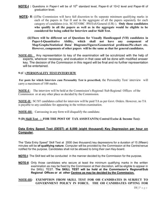 NOTE-I : Questions in Paper-I will be of 10th standard level, Paper-II of 10+2 level and Paper-III of
             graduation level.

NOTE- II: (i)The Commission will have full discretion to fix separate minimum qualifying marks in
           each of the papers in Tier II and in the aggregate of all the papers separately for each
           category of candidates (viz. SC/ST/OBC /PH/ExS/General (UR) ). Only those candidates
           who qualify in all the papers as well as in the aggregate would be eligible to be
           considered for being called for Interview and/or Skill Test.

       (ii)There will be different set of Questions for Visually Handicapped (VH) candidates in
           Paper-I-Quantitative Ability, which shall not have any component of
           Map/Graphs/Statistical Data/ Diagrams/Figures/Geometrical problems/Pie-chart etc.
           However, components of other papers will be the same as that for general candidates.

NOTE-III: Any representation to key of the examination will be scrutinized with the help of
  experts, wherever necessary, and evaluation in that case will be done with modified answer
  key. The decision of the Commission in this regard will be final and no further representation
  will be entertained.

9 (C ) PERSONALITY TEST/INTERVIEW

For posts for which Interview cum Personality Test is prescribed, the Personality Test/ interview will
carry a maximum of 100 marks.

NOTE-I : The interview will be held at the Commission‘s Regional /Sub Regional Offices of the
Commission or at any other place as decided by the Commission.

NOTE-II : SC/ST candidates called for interview will be paid TA as per Govt. Orders. However, no TA
is payable to any candidate for appearing in the written examination.

NOTE-III : Canvassing in any form will disqualify the candidate.

9 (D) Skill Test : FOR THE POST OF TAX ASSISTANTS( Central Excise & Income Tax):


Data Entry Speed Test (DEST) at 8,000 (eight thousand) Key Depression per hour on
Computer.


The “Data Entry Speed” Skill Test at 2000 (two thousand) key depressions for a duration of 15 (fifteen)
minutes will be of qualifying nature. Computer will be provided by the Commission at the Centre/venue
notified for the purpose. Candidates shall not be allowed to bring their own Key-board.

NOTE-I: The Skill test will be conducted in the manner decided by the Commission for the purpose.

NOTE-II: Only those candidates who secure at least the minimum qualifying marks in the written
         examination as may be fixed by the Commission at their discretion, will be eligible to appear in
         the SKILL TEST. The SKILL TEST will be held at the Commission‟s Regional/Sub
         Regional Offices or at other Centres as may be decided by the Commission.

NOTE-III:    EXEMPTION FROM SKILL TEST FOR OH CANDIDATES IS SUBJECT TO
             GOVERNMENT POLICY IN FORCE. THE OH CANDIDATES OPTING FOR
                                                               18 | P a g e
 