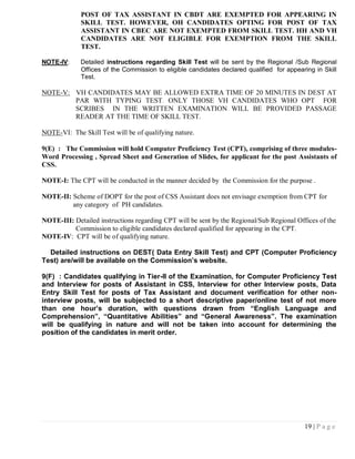 POST OF TAX ASSISTANT IN CBDT ARE EXEMPTED FOR APPEARING IN
             SKILL TEST. HOWEVER, OH CANDIDATES OPTING FOR POST OF TAX
             ASSISTANT IN CBEC ARE NOT EXEMPTED FROM SKILL TEST. HH AND VH
             CANDIDATES ARE NOT ELIGIBLE FOR EXEMPTION FROM THE SKILL
             TEST.

NOTE-IV:     Detailed instructions regarding Skill Test will be sent by the Regional /Sub Regional
             Offices of the Commission to eligible candidates declared qualified for appearing in Skill
             Test.

NOTE-V: VH CANDIDATES MAY BE ALLOWED EXTRA TIME OF 20 MINUTES IN DEST AT
        PAR WITH TYPING TEST. ONLY THOSE VH CANDIDATES WHO OPT FOR
        SCRIBES IN THE WRITTEN EXAMINATION WILL BE PROVIDED PASSAGE
        READER AT THE TIME OF SKILL TEST.

NOTE-VI: The Skill Test will be of qualifying nature.

9(E) : The Commission will hold Computer Proficiency Test (CPT), comprising of three modules-
Word Processing , Spread Sheet and Generation of Slides, for applicant for the post Assistants of
CSS.

NOTE-I: The CPT will be conducted in the manner decided by the Commission for the purpose .

NOTE-II: Scheme of DOPT for the post of CSS Assistant does not envisage exemption from CPT for
         any category of PH candidates.

NOTE-III: Detailed instructions regarding CPT will be sent by the Regional/Sub Regional Offices of the
          Commission to eligible candidates declared qualified for appearing in the CPT.
NOTE-IV: CPT will be of qualifying nature.

  Detailed instructions on DEST( Data Entry Skill Test) and CPT (Computer Proficiency
Test) are/will be available on the Commission‟s website.

9(F) : Candidates qualifying in Tier-II of the Examination, for Computer Proficiency Test
and Interview for posts of Assistant in CSS, Interview for other Interview posts, Data
Entry Skill Test for posts of Tax Assistant and document verification for other non-
interview posts, will be subjected to a short descriptive paper/online test of not more
than one hour‟s duration, with questions drawn from “English Language and
Comprehension”, “Quantitative Abilities” and “General Awareness”. The examination
will be qualifying in nature and will not be taken into account for determining the
position of the candidates in merit order.




                                                                                           19 | P a g e
 