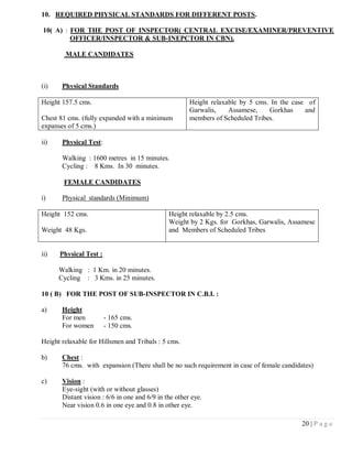 10. REQUIRED PHYSICAL STANDARDS FOR DIFFERENT POSTS.

10( A) : FOR THE POST OF INSPECTOR( CENTRAL EXCISE/EXAMINER/PREVENTIVE
         OFFICER/INSPECTOR & SUB-INEPCTOR IN CBN).

        MALE CANDIDATES



(i)    Physical Standards

Height 157.5 cms.                                      Height relaxable by 5 cms. In the case of
                                                       Garwalis,    Assamese,    Gorkhas     and
Chest 81 cms. (fully expanded with a minimum           members of Scheduled Tribes.
expanses of 5 cms.)

ii)    Physical Test:

       Walking : 1600 metres in 15 minutes.
       Cycling : 8 Kms. In 30 minutes.

        FEMALE CANDIDATES

i)     Physical standards (Minimum)

Height 152 cms.                                Height relaxable by 2.5 cms.
                                               Weight by 2 Kgs. for Gorkhas, Garwalis, Assamese
Weight 48 Kgs.                                 and Members of Scheduled Tribes


ii)   Physical Test :

      Walking : 1 Km. in 20 minutes.
      Cycling : 3 Kms. in 25 minutes.

10 ( B) FOR THE POST OF SUB-INSPECTOR IN C.B.I. :

a)     Height
       For men          - 165 cms.
       For women        - 150 cms.

Height relaxable for Hillsmen and Tribals : 5 cms.

b)     Chest :
       76 cms. with expansion (There shall be no such requirement in case of female candidates)

c)     Vision :
       Eye-sight (with or without glasses)
       Distant vision : 6/6 in one and 6/9 in the other eye.
       Near vision 0.6 in one eye and 0.8 in other eye.

                                                                                           20 | P a g e
 