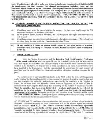 Note: Candidates are advised to make sure before opting for any category of post that they fulfill
the requirements for that category. The physical measurements (including vision test) for
candidates will be conducted by the concerned Indenting Departments and only those candidates
who fulfill the specified physical measurements will be eligible for the respective posts. No request
from candidates for allotting to any other service/category of post will be entertained by the Commission if
the nominated candidates fail to meet the physical requirements. THUS, THE ONUS OF FULFILLING
THE ELIGIBILITY CRITERIA WILL EXCLUSIVELY BE ON THE CANDIDATES OPTING FOR
SUCH POSTS.

11. GENERAL INSTRUCTIONS TO BE COMPLIED BY THE CANDIDATES IN                                             THE
    WRITTEN EXAMINATIONS:

(i)        Candidates must write the papers/indicate the answers in their own hand.(except for VH
           candidates opting for the assistance of Scribe)
(ii)       In the question papers, wherever necessary, the Metric systems of weights and measures only
           will be used.
(iii)      Candidates are not permitted to use calculators and other electronic gadgets . They should not,
           therefore, bring the same inside the Examination Premises/ Venue

(iv)        If any candidate is found to possess mobile phone or any other means of wireless
           communication, in working or switched off mode, his/her candidature shall be cancelled
           forthwith.

12.        MODE OF SELECTION :

        A.          After the Written Examination and the Interview /Skill Test/Computer Proficiency
        Test/Document verification wherever applicable and the descriptive/on-line test, the Commission
        will draw up the All India Merit List for each category of post/State for those candidates who have
        qualified in the descriptive /on-line test and as many candidates as are found by the Commission to
        have qualified in the Examination shall be recommended for appointment for each category of
        post/State upto the number of unreserved vacancies available, taking into consideration option for the
        posts.

            The Commission will recommend the candidates in the Merit List on the basis of the aggregate
        marks obtained by the candidates in the written examination (except descriptive paper/on-line test)
        and interview(wherever applicable) and preference exercised by the candidates in the Application
        Form for different Posts and thereafter, States wherever applicable at the time of Tier II/
        Interview/Skill Test/Computer Proficiency Test depending on the number of vacancies available.
        Once the candidate has been given his/her first          available preference, he/she will not be
        considered for the other options.      Candidates are, therefore, advised to exercise preference in
        Application Form carefully. The option /preference once exercised by the Candidates will be treated
        as FINAL and IRREVERSIBLE. Subsequent request for change of allocation/service by candidates
        will not be entertained under any circumstances/ reasons

        SC, ST, OBC and PH candidates, who are selected on their own merit without relaxed standards,
        alongwith candidates belonging to other communities, will not be adjusted against the reserved
        share of vacancies. Such SC, ST, OBC and PH candidates will be accommodated against the
        general/unreserved vacancies in the post/state as per their position in the overall Merit List or
        vacancies earmarked for their category, whichever is advantageous to them.          The reserved
        vacancies will be filled up separately from amongst the eligible SCs, STs,OBCs and PH candidates

                                                                                                  21 | P a g e
 
