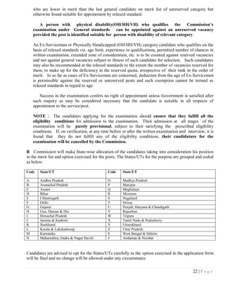 who are lower in merit than the last general candidate on merit list of unreserved category but
    otherwise found suitable for appointment by relaxed standard.

       A person with physical disability(OH/HH/VH) who qualifies the Commission’s
    examination under General standards can be appointed against an unreserved vacancy
    provided the post is identified suitable for person with disability of relevant category.

    An Ex-Serviceman or Physically Handicapped (OH/HH/VH) category candidate who qualifies on the
    basis of relaxed standards viz. age limit, experience or qualifications, permitted number of chances in
    written examination, extended zone of consideration, etc. is to be counted against reserved vacancies
    and not against general vacancies subject to fitness of such candidate for selection. Such candidates
    may also be recommended at the relaxed standards to the extent the number of vacancies reserved for
    them, to make up for the deficiency in the reserved quota, irrespective of their rank in the order of
    merit. In so far as cases of Ex-Serviceman are concerned, deduction from the age of Ex-Servicemen
    is permissible against the reserved or unreserved posts and such exemption cannot be termed as
    relaxed standards in regard to age.

       Success in the examination confers no right of appointment unless Government is satisfied after
    such enquiry as may be considered necessary that the candidate is suitable in all respects of
    appointment to the service/post.

    NOTE ; The candidates applying for the examination should ensure that they fulfill all the
    eligibility conditions for admission to the examination. Their admission at all stages of the
    examination will be purely provisional, subject to their satisfying the prescribed eligibility
    conditions. If, on verification, at any time before or after the written examination and interview, it is
    found that they do not fulfill any of the eligibility conditions, their candidature for the
    examination will be cancelled by the Commission.

B Commission will make State-wise allocation of the candidates taking into consideration his position
in the merit list and option exercised for the posts. The States/UTs for the purpose are grouped and coded
as below:

Code    State/UT                               Code     State/UT

A       Andhra Pradesh                         O        Madhya Pradesh
B       Arunachal Pradesh                      P        Manipur
C       Assam                                  Q        Meghalaya
D       Bihar                                  R        Mizoram
E       Chhattisgarh                           S        Nagaland
F       Delhi                                  T        Orissa
G       Gujarat                                U        Punjab, Haryana & Chandigarh
H       Goa, Daman & Diu                       V        Rajasthan
I       Himachal Pradesh                       W        Tripura
J       Jammu & Kashmir                        X        Tamil Nadu & Puducherry
K       Jharkhand                              Y        Uttarakhand
L       Kerala & Lakshadweep                   Z        Uttar Pradesh
M       Karnataka                              $        West Bengal & Sikkim
N       Maharashtra, Dadra & Nagar Haveli      #        Andaman & Nicobar



Candidates are advised to opt for the States/UTs carefully as the option exercised in the application form
will be final and no change will be allowed under any circumstance.

                                                                                                 22 | P a g e
 