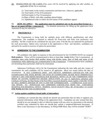 13.   RESOLUTION OF TIE CASES (Ties cases will be resolved by applying one after another, as
         applicable till the Tie is resolved).

             (i) Total marks in the written examination and Interview, wherever, applicable.
             (ii) Total marks of Tier-II Examination.
             (iii)Total marks in Tier-I Examination.
             (iv) Date of Birth, with older candidate placed higher.
             (v) Alphabetical order in which the first names of the candidates appear.

14.     HOW TO APPLY : The application must be submitted only in the prescribed format on –
line or on paper/off-line. (Annexure-I) For detailed instructions for filling up the application form
Annexure-II may be referred to.

15       PREFERENCE :

        The Examination is being held for multiple posts with different qualifications and other
requirements. The candidate is required to indicate his Posts-wise and State wise preference very
carefully. He/She would not be considered for any post/ state, if he/she has not indicated his preference
for such posts/states. Option once exercised in the application is final and therefore, candidates are
advised to be careful in exercise of option for posts/states.

16.    ADMISSION TO THE EXAMINATION:

        All candidates who apply in response to this advertisement by the CLOSING DATE are assigned
Roll numbers. These will be communicated to them at least two weeks before Tier-I examination. A
candidate must write his/her Roll number along with his/her name, date of birth and name of the
examination while addressing any communication to the Commission. Communication from candidates
not furnishing these particulars shall not be entertained.

      Admission Certificates (ACs) for the Examination indicating the time table and also venues of
examination for each candidate will be issued to all applicants about two weeks before the date of
examination. IF ANY CANDIDATE DOES NOT RECEIVE ADMISSION CERTIFICATE FOR THE
EXAMINATION ONE WEEK BEFORE THE DATE OF EXAMINATION, HE/SHE MUST IMMEDIATELY
CONTACT THE CONCERNED REGIONAL/SUB REGIONAL OFFICE (S) OF THE COMMISSION WITH
PROOF OF HAVING SUBMITTED HIS/HER APPLICATION. (In case of Applications submitted under
Certificate of Posting, the Date-Stamp of the Post-Office concerned should be clearly legible). FAILURE TO DO
SO WILL DEPRIVE HIM/HER OF ANY CLAIM FOR CONSIDERATION. CANDIDATES ALSO HAVE
THE OPTION TO DOWNLOAD THE ADMISSION CERTIFICATES FROM THE CONCERNED
REGIONAL/SUB REGIONAL OFFICE WEBSITE. SUCH FACILITY WILL BE AVAILABLE AT LEAST
ONE WEEK BEFORE THE EXAMINATION.

17. Action against candidates found guilty of misconduct:

       Candidates are warned that they should not furnish any particulars that are false or suppress any
       material information while filling in the application form. Candidates are also warned that they
       should in no case attempt to alter or otherwise tamper with any entry in a document or the attested
       certified copy submitted by them nor should they submit a tampered/fabricated document. If
       there is any inaccuracy or any discrepancy, in filling OMR Sheet, they will be awarded ―ZERO‖




                                                                                                 23 | P a g e
 