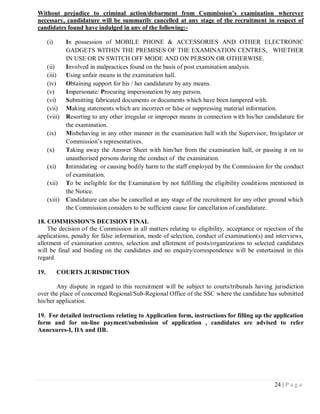 Without prejudice to criminal action/debarment from Commission’s examination wherever
necessary, candidature will be summarily cancelled at any stage of the recruitment in respect of
candidates found have indulged in any of the following:-

      (i)      In possession of MOBILE PHONE & ACCESSORIES AND OTHER ELECTRONIC
               GADGETS WITHIN THE PREMISES OF THE EXAMINATION CENTRES, WHETHER
               IN USE OR IN SWITCH OFF MODE AND ON PERSON OR OTHERWISE.
      (ii)     Involved in malpractices found on the basis of post examination analysis.
      (iii)    Using unfair means in the examination hall.
      (iv)     Obtaining support for his / her candidature by any means.
      (v)      Impersonate/ Procuring impersonation by any person.
      (vi)     Submitting fabricated documents or documents which have been tampered with.
      (vii)    Making statements which are incorrect or false or suppressing material information.
      (viii)   Resorting to any other irregular or improper means in connection with his/her candidature for
               the examination.
      (ix)     Misbehaving in any other manner in the examination hall with the Supervisor, Invigilator or
               Commission‘s representatives.
      (x)      Taking away the Answer Sheet with him/her from the examination hall, or passing it on to
               unauthorised persons during the conduct of the examination.
      (xi)     Intimidating or causing bodily harm to the staff employed by the Commission for the conduct
               of examination.
      (xii)    To be ineligible for the Examination by not fulfilling the eligibility conditions mentioned in
               the Notice.
      (xiii)   Candidature can also be cancelled at any stage of the recruitment for any other ground which
               the Commission considers to be sufficient cause for cancellation of candidature.

18. COMMISSION’S DECISION FINAL
    The decision of the Commission in all matters relating to eligibility, acceptance or rejection of the
applications, penalty for false information, mode of selection, conduct of examination(s) and interviews,
allotment of examination centres, selection and allotment of posts/organizations to selected candidates
will be final and binding on the candidates and no enquiry/correspondence will be entertained in this
regard.

19.          COURTS JURISDICTION

        Any dispute in regard to this recruitment will be subject to courts/tribunals having jurisdiction
over the place of concerned Regional/Sub-Regional Office of the SSC where the candidate has submitted
his/her application.

19. For detailed instructions relating to Application form, instructions for filling up the application
form and for on-line payment/submission of application , candidates are advised to refer
Annexures-I, IIA and IIB.




                                                                                                 24 | P a g e
 