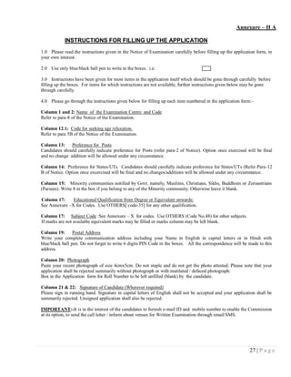 Annexure – II A

            INSTRUCTIONS FOR FILLING UP THE APPLICATION
1.0 Please read the instructions given in the Notice of Examination carefully before filling up the application form, in
your own interest.

2.0 Use only blue/black ball pen to write in the boxes. i.e.

3.0 Instructions have been given for most items in the application itself which should be gone through carefully before
filling up the boxes. For items for which instructions are not available, further instructions given below may be gone
through carefully.

4.0 Please go through the instructions given below for filling up each item numbered in the application form:-

Column 1 and 2: Name of the Examination Centre and Code
Refer to para-8 of the Notice of the Examination.

Column 12.1: Code for seeking age relaxation.
Refer to para 5B of the Notice of the Examination.

Column 13:     Preference for Posts
Candidates should carefully indicate preference for Posts (refer para-2 of Notice). Option once exercised will be final
and no change addition will be allowed under any circumstance.

Column 14: Preference for States/UTs. Candidates should carefully indicate preference for States/UTs (Refer Para-12
B of Notice. Option once excercised will be final and no changes/additions will be allowed under any circumstance.

Column 15: Minority communities notified by Govt. namely, Muslims, Christians, Sikhs, Buddhists or Zoroastrians
(Parsees). Write 8 in the box if you belong to any of the Minority community. Otherwise leave it blank.

Column 17:     Educational Qualification from Degree or Equivalent onwards:
See Annexure –X for Codes. Use OTHERS[ code-35] for any other qualification.

Column 17: Subject Code :See Annexure – X for codes. Use OTHERS (Code No.48) for other subjects.
If marks are not available equivalent marks may be filled or marks column may be left blank.

Column 19:       Postal Address
Write your complete communication address including your Name in English in capital letters or in Hindi with
blue/black ball pen. Do not forget to write 6 digits PIN Code in the boxes. All the correspondence will be made to this
address.

Column 20: Photograph
Paste your recent photograph of size 4cmx5cm. Do not staple and do not get the photo attested. Please note that your
application shall be rejected summarily without photograph or with mutilated / defaced photograph.
Box in the Application form for Roll Number to be left unfilled (blank) by the candidate.

Column 21 & 22: Signature of Candidate (Wherever required)
Please sign in running hand. Signature in capital letters of English shall not be accepted and your application shall be
summarily rejected. Unsigned application shall also be rejected.

IMPORTANT:-It is in the interest of the candidates to furnish e-mail ID and mobile number to enable the Commission
at its option, to send the call letter / inform about venues for Written Examination through email/SMS.




                                                                                                            27 | P a g e
 