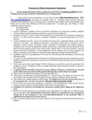 Annexure-II B
                           Procedure for Online Submission of Application

1.       On-line application facility will be available from 19.01.2013 to 13.02.2013 (5:00PM) for Part –
I Registration and upto 15.02.2013 (5:00 PM) for Part - II Registration.

2.        Online submission of the application may be made at website http://ssconline.nic.in. AND
http://ssconline2.gov.in Instructions are available at the site. Candidate should read the instructions
carefully before making any entry or selecting options. Candidate should supply all the required details while
filling up the online form. Mandatory fields are marked with * (asterisk) sign. The filling of online
application contains two parts :
          Part I Registration
          Part II Registration
3. In Part I registration, candidate will have to fill basic information. On submission of details, candidate
     will be prompted to check the details and make any correction in the application.
4. Candidate may press ―I agree‖ button after declaration once he/she finds that information supplied by
     him/her is in order and no correction is required. Thereafter no correction/modification etc. will be
     allowed.
5 . A page with Registration No. will now be generated. Note down the registration number or take out the
     print out of the page. The application procedure is incomplete without part II registration. Part II
     registration requires filling of payment details, uploading of photograph and scanned signature.
     Candidates may note that the Registration number given by the Commission and Transaction ID of the
     Bank should be properly entered in the relevant space, failing which it will not be possible to link the
     payment with Part I registration. On-line application will be complete only if scanned signature and
     photo are uploaded as per instructions. Incomplete online application will be rejected summarily.
6. Candidates who have to pay application fee can pay fee online through SBI net banking, or cash through
     SBI bank challan.
7. To pay fee in cash, candidate should take print out of challan generated online after completion of part I
     registration. Deposit the requisite fee in pay branch of State Bank of India and then continue with the Part
     II registration.
8. Those who want to pay online through SBI net banking, can go directly to part II registration after
     completion of part I. Candidate will have to supply registration number and date of birth to continue to
     Part II registration.
9. As approval of the Controller General of Accounts, Ministry of Finance is awaited for use of credit
     cards / debit cards since January,2010, payment through these modes will not be available.
10. Those who are exempted from payment of fee can skip steps 6 to 8.
11. Then upload a recently taken scanned photograph in 8 – bit JPG format. The digital size of the file must
     be less than 12 kb and greater than 4 kb and of resolution 100 pixel widths by 120 pixels height.
12. Then upload your scanned signature in JPG format. The digital size of the file must be less than 12
     kb and greater than 1 kb and of resolution 140 pixel width by 60 pixels height
13. Emails will be received by the candidates on completion of Part-II Registration. Copy of email may be
     retained to produce before the Regional Office in the event of any discrepancy.
14. Candidates are advised to go through the instructions carefully before filling up the application
     form.
15. Request for change/correction in any particulars in the Application Form shall not be entertained under
     any circumstances. The Staff Selection Commission will not be responsible for any consequences
     arising out of non acceptance of any correction/addition/deletion in any particular filled in
     application form whatever the reasons may be.
16. Copy of challan through which fee is paid or details of online payment must retained and produced on
     demand.




                                                                                                         28 | P a g e
 
