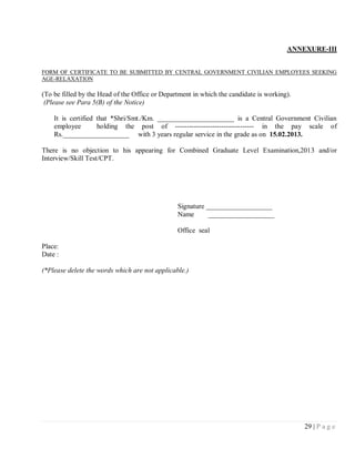 ANNEXURE-III


FORM OF CERTIFICATE TO BE SUBMITTED BY CENTRAL GOVERNMENT CIVILIAN EMPLOYEES SEEKING
AGE-RELAXATION

(To be filled by the Head of the Office or Department in which the candidate is working).
 (Please see Para 5(B) of the Notice)

    It is certified that *Shri/Smt./Km. ______________________ is a Central Government Civilian
    employee        holding the post of ---------------------------------- in the pay scale of
    Rs.___________________ with 3 years regular service in the grade as on 15.02.2013.

There is no objection to his appearing for Combined Graduate Level Examination,2013 and/or
Interview/Skill Test/CPT.




                                                Signature ___________________
                                                Name       ___________________

                                                Office seal

Place:
Date :

(*Please delete the words which are not applicable.)




                                                                                            29 | P a g e
 