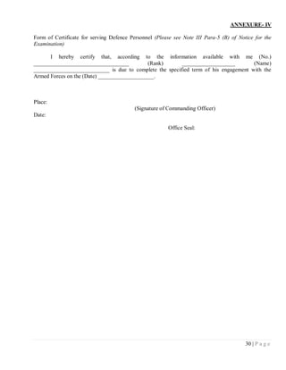 ANNEXURE- IV

Form of Certificate for serving Defence Personnel (Please see Note III Para-5 (B) of Notice for the
Examination)

      I hereby certify that, according to the information available with me (No.)
__________________________________           (Rank)      ___________________         (Name)
___________________________ is due to complete the specified term of his engagement with the
Armed Forces on the (Date) ____________________.



Place:
                                          (Signature of Commanding Officer)
Date:

                                                        Office Seal:




                                                                                        30 | P a g e
 