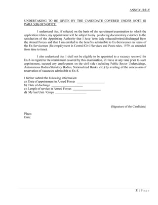 ANNEXURE-V


UNDERTAKING TO BE GIVEN BY THE CANDIDATE COVERED UNDER NOTE III
PARA 5(B) OF NOTICE.

           I understand that, if selected on the basis of the recruitment/examination to which the
application relates, my appointment will be subject to my producing documentary evidence to the
satisfaction of the Appointing Authority that I have been duly released/retired/discharged from
the Armed Forces and that I am entitled to the benefits admissible to Ex-Servicemen in terms of
the Ex-Servicemen (Re-employment in Central Civil Services and Posts rules, 1979, as amended
from time to time).

           I also understand that I shall not be eligible to be appointed to a vacancy reserved for
Ex-S in regard to the recruitment covered by this examination, if I have at any time prior to such
appointment, secured any employment on the civil side (including Public Sector Undertakings,
Autonomous Bodies/Statutory Bodies, Nationalized Banks, etc.) by availing of the concession of
reservation of vacancies admissible to Ex-S.

I further submit the following information:
a) Date of appointment in Armed Forces __________________
b) Date of discharge ____________________
c) Length of service in Armed Forces __________________
d) My last Unit / Corps ____________________



                                                                      (Signature of the Candidate)

Place:
Date:




                                                                                          31 | P a g e
 