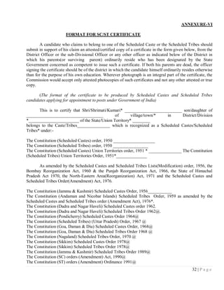 ANNEXURE-VI

                       FORMAT FOR SC/ST CERTIFICATE

        A candidate who claims to belong to one of the Scheduled Caste or the Scheduled Tribes should
submit in support of his claim an attested/certified copy of a certificate in the form given below, from the
District Officer or the sub-Divisional Officer or any other officer as indicated below of the District in
which his parents(or surviving parent) ordinarily reside who has been designated by the State
Government concerned as competent to issue such a certificate. If both his parents are dead, the officer
signing the certificate should be of the district in which the candidate himself ordinarily resides otherwise
than for the purpose of his own education. Wherever photograph is an integral part of the certificate, the
Commission would accept only attested photocopies of such certificates and not any other attested or true
copy.

       (The format of the certificate to be produced by Scheduled Castes and Scheduled Tribes
candidates applying for appointment to posts under Government of India)

       This is to certify that Shri/Shrimati/Kumari* __________________________ son/daughter of
___________________________________             of      village/town/*   in    District/Division
*_______________________ of the State/Union Territory* ________
belongs to the Caste/Tribes_______________ which is recognized as a Scheduled Castes/Scheduled
Tribes* under:-

The Constitution (Scheduled Castes) order, 1950 ___________________
The Constitution (Scheduled Tribes) order, 1950 ________________
The Constitution (Scheduled Castes) Union Territories order, 1951 * _______________ The Constitution
(Scheduled Tribes) Union Territories Order, 1951*______________

       As amended by the Scheduled Castes and Scheduled Tribes Lists(Modification) order, 1956, the
Bombay Reorganization Act, 1960 & the Punjab Reorganization Act, 1966, the State of Himachal
Pradesh Act 1970, the North-Eastern Area(Reorganization) Act, 1971 and the Scheduled Castes and
Scheduled Tribes Order(Amendment) Act, 1976.

The Constitution (Jammu & Kashmir) Scheduled Castes Order, 1956___________
The Constitution (Andaman and Nicobar Islands) Scheduled Tribes Order, 1959 as amended by the
Scheduled Castes and Scheduled Tribes order (Amendment Act), 1976*.
The Constitution (Dadra and Nagar Haveli) Scheduled Castes order 1962.
The Constitution (Dadra and Nagar Haveli) Scheduled Tribes Order 1962@.
The Constitution (Pondicherry) Scheduled Castes Order 1964@
The Constitution (Scheduled Tribes) (Uttar Pradesh) Order, 1967 @
The Constitution (Goa, Daman & Diu) Scheduled Castes Order, 1968@
The Constitution (Goa, Daman & Diu) Scheduled Tribes Order 1968 @
The Constitution (Nagaland) Scheduled Tribes Order, 1970 @
The Constitution (Sikkim) Scheduled Castes Order 1978@
The Constitution (Sikkim) Scheduled Tribes Order 1978@
The Constitution (Jammu & Kashmir) Scheduled Tribes Order 1989@
The Constitution (SC) orders (Amendment) Act, 1990@
The Constitution (ST) orders (Amendment) Ordinance 1991@
                                                                                                 32 | P a g e
 