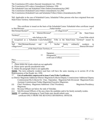 The Constitution (ST) orders (Second Amendment) Act, 1991@
The Constitution (ST) orders (Amendment) Ordinance 1996
The Scheduled Caste and Scheduled Tribes Orders(Amendment)Act,2002
The Constitution (Scheduled Caste) Orders (Amendment) Act,2002
The Constitution (Scheduled Caste and Scheduled Tribes) Orders (Amendment)Act,2002

%2. Applicable in the case of Scheduled Castes, Scheduled Tribes persons who have migrated from one
State/Union Territory Administration.


        This certificate is issued on the basis of the Scheduled Castes/ Scheduled tribes certificate issued
to Shri/Shrimati __________________________Father/mother _____________________________ of
Shri/Srimati/Kumari*___________________________ of village/town*____________
___________________ in District/Division* ______________________of the State/Union
Territory*_________
_____________________ who belong to the _________________________________ Caste/Tribe which
is recognized as a Scheduled Caste/Scheduled Tribe in the State/Union Territory* issued by
the_______________________________ ____dated____________________________.
%3.      Shri/Shrimati/Kumari       and     /or     *    his/her   family    ordinarily     reside(s)     in
village/town*________________________________________ of ________________ District/Division*
_________________of the State/Union Territory of ____________________________

                                             Signature__________________________
                                      **     Designation________________________
                                             (with seal of office)
Place______________
Date_______________
* Please delete the words which are not applicable
@ Please quote specific presidential order
% Delete the paragraph which is not applicable.
NOTE: The term ordinarily reside(s) used here will have the same meaning as in section 20 of the
Representation of the People Act, 1950.
**      List of authorities empowered to issue Caste/Tribe Certificates:
(i) District Magistrate/Additional District Magistrate/Collector/Deputy Commissioner/Additional Deputy
        Commissioner/Dy.Collector/Ist Class Stipendiary Magistrate/Sub-Divisional Magistrate/Extra-
        Assistant Commissioner/Taluka Magistrate/Executive Magistrate.
(ii)    Chief Presidency Magistrate/Additional Chief Presidency                     Magistrate/Presidency
        Magistrate.
(iii)   Revenue Officers not below the rank of Tehsildar.
(iv)    Sub-Divisional Officers of the area where the candidate and/or his family normally resides.
NOTE: ST candidates belonging to Tamil Nadu state should submit caste
          certificate ONLY FROM THE REVENUE DIVISIONAL OFFICER.




                                                                                                33 | P a g e
 