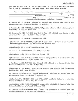 ANNEXURE-VII

(FORMAT OF CERTIFICATE TO BE PRODUCED BY OTHER BACKWARD CLASSES
APPLYING FOR APPOINTMENT TO POSTS UNDER THE GOVERNMENT OF INDIA)

      This is to certify that _______________________________ son/ daughter of
___________________________________________               of            village    _____
______________________________     District/Division    _____________________   in    the
______________________________ State __________________________ ________ belongs to the
______________________ Community which is recognized as a backward class under:

i) Resolution No. 12011/68/93-BCC dated the 10th September, 1993, published in the Gazette of India
Extraordinary – Part I, Section I, No. 186 dated 13th September, 1993.

ii) Resolution No. 12011/9/94-BCC, dated 19.10.1994 published in Gazette of India extraordinary Part I
Section I No. 163, dated 20th October, 1994.

iii) Resolution No. 12011/7/95-BCC dated the 24th May 1995 Published in the Gazette of India
extraordinary Part-I Section I No. 88 dated 25th May, 1995.

iv) Resolution No.12011/96/94-BCC dated 9th March, 1996.

v) Resolution No. 12011/44/96-BCC, dated the 6th December, 1996, published in the Gazette of India
– Extraordinary-part I, Section-I, No. 210, dated the 11th December, 1996.

vi) Resolution No.12011/13/97-BCC dated 3rd December, 1997.

vii) Resolution No.12011/99/94-BCC dated 11th December, 1997.

viii) Resolution No.12011/68/98-BCC dated 27th October, 1999.

ix) Resolution No.12011/88/98-BCC dated 6th December, 1999, published in the Gazette of India, Extra
Ordinary Part-I, Section-I No.270, 6th December, 1999.

x) Resolution No.12011/36/99-BCC dated 4th April, 2000, published in the Gazette of India, Extra
Ordinary Part-I, Section-I, No.71 dated 4th April, 2000.

xi) Resolution No.12011/44/99-BCC dated 21.9.2000, published in the Gazette of India, Extra Ordinary
Part-I, Section-I, No.210 dated 21.9.2000.

xii) Resolution No.12015/9/2000-BCC dated 6th September,2001, published in the Gazette of India, Extra
Ordinary Part-I, Section-1, No.246 dated 6th September,2001.

xiii) Resolution No.12011/1/2001-BCC dated 19th June,2003, published in the Gazette of India, Extra
Ordinary Part-I, Section-1, No.151 dated 20th June,2003.

xiv) Resolution No.12011/42002-BCC dated 13th January, 2004, published in the Gazette of India, Extra
Ordinary Part-I, Section-1, No.9 dated 13th January, 2004.

xv) Resolution No.12011/142004-BCC dated 12th March, 2007, published in the Gazette of India, Extra
Ordinary Part-I, Section-1, No.67 dated 12th March,2007.
                                                                                          34 | P a g e
 