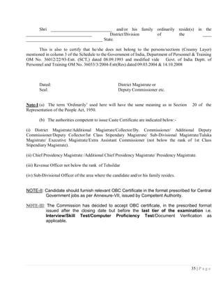 Shri ____________________________ and/or his family ordinarily reside(s)                     in the
______________________________         District/Division  of         the                             ____
___________________________________ State.

       This is also to certify that he/she does not belong to the persons/sections (Creamy Layer)
mentioned in column 3 of the Schedule to the Government of India, Department of Personnel & Training
OM No. 36012/22/93-Estt. (SCT,) dated 08.09.1993 and modified vide Govt. of India Deptt. of
Personnel and Training OM No. 36033/3/2004-Estt(Res) dated 09.03.2004 & 14.10.2008



       Dated:                                        District Magistrate or
       Seal:                                         Deputy Commissioner etc.


Note-I (a) The term ‗Ordinarily‘ used here will have the same meaning as in Section          20 of the
Representation of the People Act, 1950.

       (b) The authorities competent to issue Caste Certificate are indicated below:-

(i) District Magistrate/Additional Magistrate/Collector/Dy. Commissioner/ Additional Deputy
Commissioner/Deputy Collector/Ist Class Stipendary Magistrate/ Sub-Divisional Magistrate/Taluka
Magistrate/ Executive Magistrate/Extra Assistant Commissioner (not below the rank of 1st Class
Stipendiary Magistrate).

(ii) Chief Presidency Magistrate /Additional Chief Presidency Magistrate/ Presidency Magistrate.

(iii) Revenue Officer not below the rank of Tehsildar

(iv) Sub-Divisional Officer of the area where the candidate and/or his family resides.


NOTE-II: Candidate should furnish relevant OBC Certificate in the format prescribed for Central
         Government jobs as per Annexure-VII, issued by Competent Authority.

NOTE-III: The Commission has decided to accept OBC certificate, in the prescribed format
         issued after the closing date but before the last tier of the examination i.e.
         Interview/Skill Test/Computer Proficiency Test/Document Verification as
         applicable.




                                                                                             35 | P a g e
 