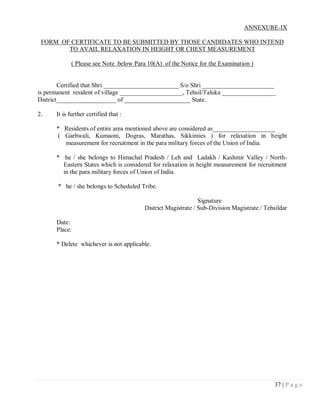 ANNEXURE-IX

 FORM OF CERTIFICATE TO BE SUBMITTED BY THOSE CANDIDATES WHO INTEND
        TO AVAIL RELAXATION IN HEIGHT OR CHEST MEASUREMENT

            ( Please see Note below Para 10(A) of the Notice for the Examination )


        Certified that Shri ________________________ S/o Shri _______________________
is permanent resident of village ____________________, Tehsil/Taluka _________________
District___________________ of _____________________ State.

2.    It is further certified that :

      * Residents of entire area mentioned above are considered as____________________
      ( Garhwali, Kumaoni, Dogras, Marathas, Sikkimies ) for relaxation in height
        measurement for recruitment in the para military forces of the Union of India.

      * he / she belongs to Himachal Pradesh / Leh and Ladakh / Kashmir Valley / North-
        Eastern States which is considered for relaxation in height measurement for recruitment
        in the para military forces of Union of India.

       * he / she belongs to Scheduled Tribe.

                                                              Signature
                                        District Magistrate / Sub-Division Magistrate / Tehsildar

      Date:
      Place:

      * Delete whichever is not applicable.




                                                                                            37 | P a g e
 
