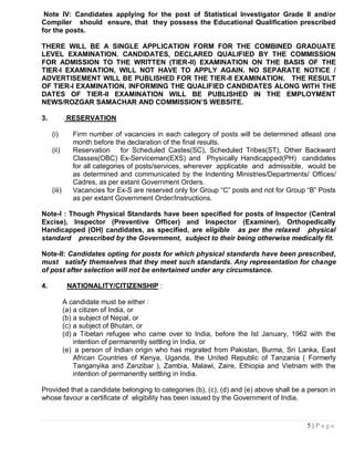 Note IV: Candidates applying for the post of Statistical Investigator Grade II and/or
Compiler should ensure, that they possess the Educational Qualification prescribed
for the posts.

THERE WILL BE A SINGLE APPLICATION FORM FOR THE COMBINED GRADUATE
LEVEL EXAMINATION. CANDIDATES, DECLARED QUALIFIED BY THE COMMISSION
FOR ADMISSION TO THE WRITTEN (TIER-II) EXAMINATION ON THE BASIS OF THE
TIER-I EXAMINATION, WILL NOT HAVE TO APPLY AGAIN. NO SEPARATE NOTICE /
ADVERTISEMENT WILL BE PUBLISHED FOR THE TIER-II EXAMINATION. THE RESULT
OF TIER-I EXAMINATION, INFORMING THE QUALIFIED CANDIDATES ALONG WITH THE
DATES OF TIER-II EXAMINATION WILL BE PUBLISHED IN THE EMPLOYMENT
NEWS/ROZGAR SAMACHAR AND COMMISSION‟S WEBSITE.

3.            RESERVATION

     (i)        Firm number of vacancies in each category of posts will be determined atleast one
                month before the declaration of the final results.
     (ii)       Reservation      for Scheduled Castes(SC), Scheduled Tribes(ST), Other Backward
                Classes(OBC) Ex-Serviceman(EXS) and Physically Handicapped(PH) candidates
                for all categories of posts/services, wherever applicable and admissible, would be
                as determined and communicated by the Indenting Ministries/Departments/ Offices/
                Cadres, as per extant Government Orders.
     (iii)      Vacancies for Ex-S are reserved only for Group “C” posts and not for Group “B” Posts
                as per extant Government Order/Instructions.

Note-I : Though Physical Standards have been specified for posts of Inspector (Central
Excise), Inspector (Preventive Officer) and Inspector (Examiner), Orthopedically
Handicapped (OH) candidates, as specified, are eligible as per the relaxed physical
standard prescribed by the Government, subject to their being otherwise medically fit.

Note-II: Candidates opting for posts for which physical standards have been prescribed,
must satisfy themselves that they meet such standards. Any representation for change
of post after selection will not be entertained under any circumstance.

4.            NATIONALITY/CITIZENSHIP :

             A candidate must be either :
             (a) a citizen of India, or
             (b) a subject of Nepal, or
             (c) a subject of Bhutan, or
             (d) a Tibetan refugee who came over to India, before the Ist January, 1962 with the
                 intention of permanently settling in India, or
             (e) a person of Indian origin who has migrated from Pakistan, Burma, Sri Lanka, East
                 African Countries of Kenya, Uganda, the United Republic of Tanzania ( Formerly
                 Tanganyika and Zanzibar ), Zambia, Malawi, Zaire, Ethiopia and Vietnam with the
                 intention of permanently settling in India.

Provided that a candidate belonging to categories (b), (c), (d) and (e) above shall be a person in
whose favour a certificate of eligibility has been issued by the Government of India.


                                                                                          5|Page
 