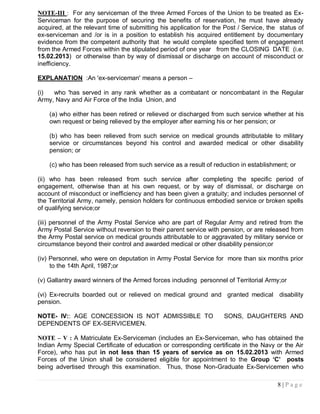 NOTE-III : For any serviceman of the three Armed Forces of the Union to be treated as Ex-
Serviceman for the purpose of securing the benefits of reservation, he must have already
acquired, at the relevant time of submitting his application for the Post / Service, the status of
ex-serviceman and /or is in a position to establish his acquired entitlement by documentary
evidence from the competent authority that he would complete specified term of engagement
from the Armed Forces within the stipulated period of one year from the CLOSING DATE (i.e.
15.02.2013) or otherwise than by way of dismissal or discharge on account of misconduct or
inefficiency.

EXPLANATION :An 'ex-serviceman' means a person –

(i)  who 'has served in any rank whether as a combatant or noncombatant in the Regular
Army, Navy and Air Force of the India Union, and

    (a) who either has been retired or relieved or discharged from such service whether at his
    own request or being relieved by the employer after earning his or her pension; or

    (b) who has been relieved from such service on medical grounds attributable to military
    service or circumstances beyond his control and awarded medical or other disability
    pension; or

    (c) who has been released from such service as a result of reduction in establishment; or

(ii) who has been released from such service after completing the specific period of
engagement, otherwise than at his own request, or by way of dismissal, or discharge on
account of misconduct or inefficiency and has been given a gratuity; and includes personnel of
the Territorial Army, namely, pension holders for continuous embodied service or broken spells
of qualifying service;or

(iii) personnel of the Army Postal Service who are part of Regular Army and retired from the
Army Postal Service without reversion to their parent service with pension, or are released from
the Army Postal service on medical grounds attributable to or aggravated by military service or
circumstance beyond their control and awarded medical or other disability pension;or

(iv) Personnel, who were on deputation in Army Postal Service for more than six months prior
     to the 14th April, 1987;or

(v) Gallantry award winners of the Armed forces including personnel of Territorial Army;or

(vi) Ex-recruits boarded out or relieved on medical ground and granted medical disability
pension.

NOTE- IV:: AGE CONCESSION IS NOT ADMISSIBLE TO                      SONS, DAUGHTERS AND
DEPENDENTS OF EX-SERVICEMEN.

NOTE – V : A Matriculate Ex-Serviceman (includes an Ex-Serviceman, who has obtained the
Indian Army Special Certificate of education or corresponding certificate in the Navy or the Air
Force), who has put in not less than 15 years of service as on 15.02.2013 with Armed
Forces of the Union shall be considered eligible for appointment to the Group „C‟ posts
being advertised through this examination. Thus, those Non-Graduate Ex-Servicemen who

                                                                                        8|Page
 
