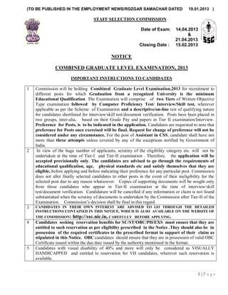 (TO BE PUBLISHED IN THE EMPLOYMENT NEWS/ROZGAR SAMACHAR DATED                             19.01.2013 )

                                    STAFF SELECTION COMMISSION

                                                               Date of Exam:       14.04.2013
                                                                                         &
                                                                                   21.04.2013
                                                              Closing Date :       15.02.2013

                                              NOTICE

               COMBINED GRADUATE LEVEL EXAMINATION, 2013

                        IMPORTANT INSTRUCTIONS TO CANDIDATES

1   Commission will be holding Combined Graduate Level Examination,2013 for recruitment to
    different posts for which Graduation from a recognized University is the minimum
    Educational Qualification. The Examination will comprise of two Tiers of Written Objective
    Type examination followed by Computer Proficiency Test/ Interview/Skill test, wherever
    applicable as per the Scheme of Examination and a descriptive/on-line test of qualifying nature
    for candidates shortlisted for interview/skill test/document verification. Posts have been placed in
    two groups, inter-alia, based on their Grade Pay and papers in Tier II examination/Interview.
    Preference for Posts, is to be indicated in the application. Candidates are requested to note that
    preference for Posts once exercised will be final. Request for change of preference will not be
    considered under any circumstance. For the post of Assistant in CSS, candidate shall have not
    more than three attempts unless covered by any of the exceptions notified by Government of
    India.
2    In view of the huge number of applicants, scrutiny of the eligibility category etc. will not be
    undertaken at the time of Tier-I and Tier-II examination . Therefore, the application will be
    accepted provisionally only. The candidates are advised to go through the requirements of
    educational qualification, age, physical standards etc and satisfy themselves that they are
    eligible, before applying and before indicating their preference for any particular post. Commission
    does not allot finally selected candidates to other posts in the event of their ineligibility for the
    selected post due to any reason whatsoever. Copies of supporting documents will be sought only
    from those candidates who appear in Tier-II examination at the time of interview/skill
    test/document verification. Candidature will be cancelled if any information or claim is not found
    substantiated when the scrutiny of documents is undertaken by the Commission after Tier-II of the
    Examination. Commission‘s decision shall be final in this regard.
3   CANDIDATES IN THEIR OWN INTEREST ARE ADVISED TO GO THROUGH THE DETAILED
    INSTRUCTIONS CONTAINED IN THIS NOTICE, WHICH IS ALSO AVAILABLE ON THE WEBSITE OF
    THE COMMISSION:      http://ssc.nic.in, CAREFULLY       BEFORE APPLYING.
4   Candidates seeking reservation benefits for SC/ST/OBC/PH/EXS must ensure that they are
    entitled to such reservation as per eligibility prescribed in the Notice .They should also be in
    possession of the required certificates in the prescribed format in support of their claim as
    stipulated in this Notice. OBC candidates should ensure that they are in possession of valid OBC
    Certificate issued within the due date issued by the authority mentioned in the format.
5   Candidates with visual disability of 40% and more will only be considered as VISUALLY
    HANDICAPPED and entitled to reservation for VH candidates, wherever such reservation is
    available.


                                                                                               1|Page
 