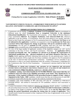 (TO BE PUBLISHED IN THE EMPLOYMENT NEWS/ROZGAR SAMACHAR DATED 18.01.2014) 
STAFF SELECTION COMMISSION 
NOTICE 
COMBINED GRADUATE LEVEL EXAMINATION, 2014 
Closing Date for receipt of application: 14.02.2014; Date of Exam: 27.04.2014 
04.05.2014 
“GOVERNMENT STRIVES TO HAVE A WORKFORCE WHICH REFLECTS GENDER BALANCE AND WOMEN CANDIDATES ARE ENCOURAGED TO APPLY” 
IMPORTANT INSTRUCTIONS TO CANDIDATES 
1 
Commission will be holding Combined Graduate Level Examination, 2014 for recruitment to different posts for which Graduation from a recognized University is the minimum Educational Qualification. The Examination will comprise of two Tiers of Written Objective Type examination followed by Computer Proficiency Test/ Interview/Skill test, wherever applicable as per the Scheme of Examination. Posts have been placed in two groups, inter-alia, based on their Grade Pay and papers in Tier II examination/Interview. Preference for Posts, is to be indicated in the application. Candidates are requested to note that preference for Posts once exercised will be final. Request for change of preference will not be considered under any circumstance. For the post of Assistant in CSS, candidate shall have not more than three attempts unless covered by any of the exceptions notified by Government of India. 
2 
In view of the huge number of applicants, scrutiny of the eligibility category etc. will not be undertaken at the time of Tier-I and Tier-II examination . Therefore, the application will be accepted provisionally only. The candidates are advised to go through the requirements of educational qualification, age, physical standards etc and satisfy themselves that they are eligible, before applying and before indicating their preference for any particular post. Copies of supporting documents will be sought only from those candidates who appear in Tier-II examination at the time of interview/skill test/document verification. Candidature will be cancelled if any information or claim is not found substantiated when the scrutiny of documents is undertaken by the Commission after Tier-II of the Examination. Commission‘s decision shall be final in this regard. 
3 
CANDIDATES IN THEIR OWN INTEREST ARE ADVISED TO GO THROUGH THE DETAILED INSTRUCTIONS CONTAINED IN THIS NOTICE, WHICH IS ALSO AVAILABLE ON THE WEBSITE OF THE COMMISSION: http://ssc.nic.in, CAREFULLY BEFORE APPLYING. 
4 
Candidates seeking reservation benefits for SC/ST/OBC/PH/EXS must ensure that they are entitled to such reservation as per eligibility prescribed in the Notice .They should also be in possession of the required certificates in the prescribed format in support of their claim as stipulated in this Notice. OBC candidates should ensure that they are in possession of valid OBC Certificate issued within the due date issued by the authority mentioned in the format. 
5 
Candidates with visual disability of 40% and more will only be considered as VISUALLY HANDICAPPED and entitled to reservation for VH candidates, wherever such reservation is available. 
6 
Central Government civilian employees claiming age relaxation should produce a certificate in the prescribed format from their office at the time of Interview/skill Test/document verification, in respect of the length of continuous service which should be for not less than three years during the period immediately preceding the closing date for receipt of application. They should remain Central Government civilian employees till the time of appointment, in the event of their selection.  