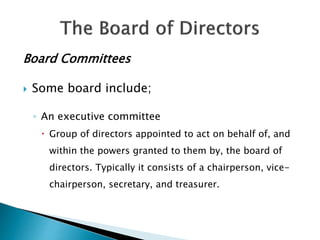 Board Committees
 Some board include;
◦ An executive committee
 Group of directors appointed to act on behalf of, and
within the powers granted to them by, the board of
directors. Typically it consists of a chairperson, vice-
chairperson, secretary, and treasurer.
 