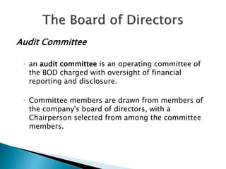 Audit Committee
◦ an audit committee is an operating committee of
the BOD charged with oversight of financial
reporting and disclosure.
◦ Committee members are drawn from members of
the company's board of directors, with a
Chairperson selected from among the committee
members.
 
