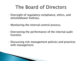 ◦ Oversight of regulatory compliance, ethics, and
whistleblower hotlines.
◦ Monitoring the internal control process.
◦ Overseeing the performance of the internal audit
function.
◦ Discussing risk management policies and practices
with management.
 