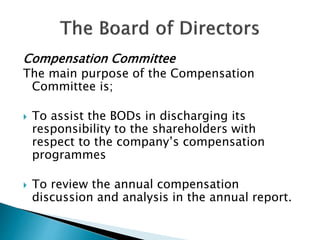 Compensation Committee
The main purpose of the Compensation
Committee is;
 To assist the BODs in discharging its
responsibility to the shareholders with
respect to the company’s compensation
programmes
 To review the annual compensation
discussion and analysis in the annual report.
 