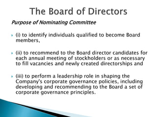 Purpose of Nominating Committee
 (i) to identify individuals qualified to become Board
members,
 (ii) to recommend to the Board director candidates for
each annual meeting of stockholders or as necessary
to fill vacancies and newly created directorships and
 (iii) to perform a leadership role in shaping the
Company's corporate governance policies, including
developing and recommending to the Board a set of
corporate governance principles.
 