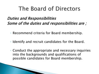 Duties and Responsibilities
Some of the duties and responsibilities are ;
◦ Recommend criteria for Board membership.
◦ Identify and recruit candidates for the Board.
◦ Conduct the appropriate and necessary inquiries
into the backgrounds and qualifications of
possible candidates for Board membership.
 
