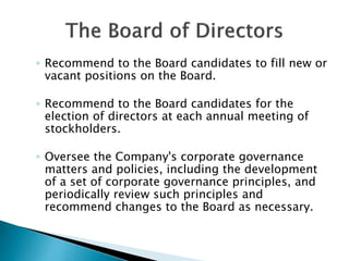◦ Recommend to the Board candidates to fill new or
vacant positions on the Board.
◦ Recommend to the Board candidates for the
election of directors at each annual meeting of
stockholders.
◦ Oversee the Company's corporate governance
matters and policies, including the development
of a set of corporate governance principles, and
periodically review such principles and
recommend changes to the Board as necessary.
 