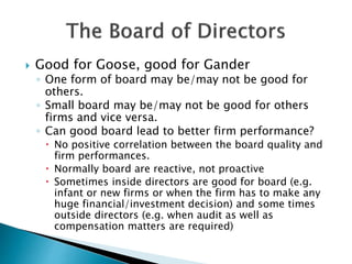  Good for Goose, good for Gander
◦ One form of board may be/may not be good for
others.
◦ Small board may be/may not be good for others
firms and vice versa.
◦ Can good board lead to better firm performance?
 No positive correlation between the board quality and
firm performances.
 Normally board are reactive, not proactive
 Sometimes inside directors are good for board (e.g.
infant or new firms or when the firm has to make any
huge financial/investment decision) and some times
outside directors (e.g. when audit as well as
compensation matters are required)
 