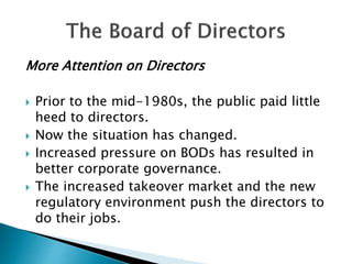 More Attention on Directors
 Prior to the mid-1980s, the public paid little
heed to directors.
 Now the situation has changed.
 Increased pressure on BODs has resulted in
better corporate governance.
 The increased takeover market and the new
regulatory environment push the directors to
do their jobs.
 