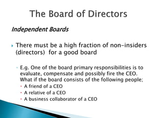 Independent Boards
 There must be a high fraction of non-insiders
(directors) for a good board
◦ E.g. One of the board primary responsibilities is to
evaluate, compensate and possibly fire the CEO.
What if the board consists of the following people;
 A friend of a CEO
 A relative of a CEO
 A business collaborator of a CEO
 