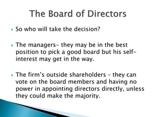 So who will take the decision?
 The managers- they may be in the best
position to pick a good board but his self-
interest may get in the way.
 The firm’s outside shareholders – they can
vote on the board members and having no
power in appointing directors directly, unless
they could make the majority.
 
