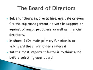  BoDs functions involve to hire, evaluate or even
fire the top management, to vote in support or
against of major proposals as well as financial
decisions.
 In short, BoDs main primary function is to
safeguard the shareholder’s interest.
 But the most important factor is to think a lot
before selecting your board.
 