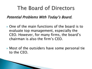 Potential Problems With Today’s Board.
 One of the main functions of the board is to
evaluate top management, especially the
CEO. However, for many firms, the board’s
chairman is also the firm’s CEO.
 Most of the outsiders have some personal tie
to the CEO.
 