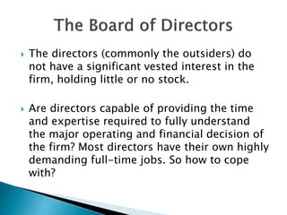  The directors (commonly the outsiders) do
not have a significant vested interest in the
firm, holding little or no stock.
 Are directors capable of providing the time
and expertise required to fully understand
the major operating and financial decision of
the firm? Most directors have their own highly
demanding full-time jobs. So how to cope
with?
 