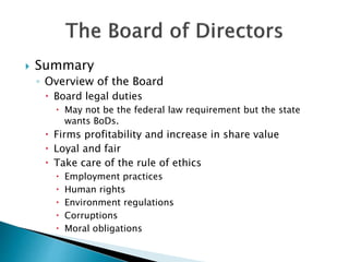  Summary
◦ Overview of the Board
 Board legal duties
 May not be the federal law requirement but the state
wants BoDs.
 Firms profitability and increase in share value
 Loyal and fair
 Take care of the rule of ethics
 Employment practices
 Human rights
 Environment regulations
 Corruptions
 Moral obligations
 