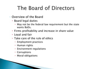◦ Overview of the Board
 Board legal duties
 May not be the federal law requirement but the state
wants BoDs.
 Firms profitability and increase in share value
 Loyal and fair
 Take care of the rule of ethics
 Employment practices
 Human rights
 Environment regulations
 Corruptions
 Moral obligations
 