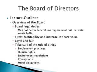  Lecture Outlines
◦ Overview of the Board
 Board legal duties
 May not be the federal law requirement but the state
wants BoDs.
 Firms profitability and increase in share value
 Loyal and fair
 Take care of the rule of ethics
 Employment practices
 Human rights
 Environment regulations
 Corruptions
 Moral obligations
 