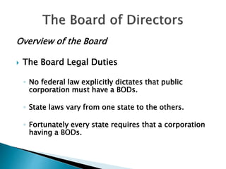 Overview of the Board
 The Board Legal Duties
◦ No federal law explicitly dictates that public
corporation must have a BODs.
◦ State laws vary from one state to the others.
◦ Fortunately every state requires that a corporation
having a BODs.
 