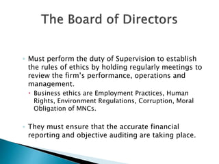 ◦ Must perform the duty of Supervision to establish
the rules of ethics by holding regularly meetings to
review the firm’s performance, operations and
management.
 Business ethics are Employment Practices, Human
Rights, Environment Regulations, Corruption, Moral
Obligation of MNCs.
◦ They must ensure that the accurate financial
reporting and objective auditing are taking place.
 