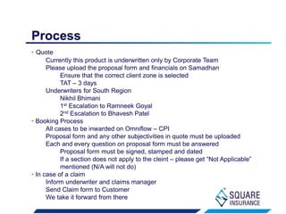 • Quote
Currently this product is underwritten only by Corporate Team
Please upload the proposal form and financials on Samadhan
Ensure that the correct client zone is selected
TAT – 3 days
Underwriters for South Region
Nikhil Bhimani
1st Escalation to Ramneek Goyal
2nd Escalation to Bhavesh Patel
• Booking Process
All cases to be inwarded on Omniflow – CPI
Proposal form and any other subjectivities in quote must be uploaded
Each and every question on proposal form must be answered
Proposal form must be signed, stamped and dated
If a section does not apply to the cleint – please get “Not Applicable”
mentioned (N/A will not do)
• In case of a claim
Inform underwriter and claims manager
Send Claim form to Customer
We take it forward from there
Process
 