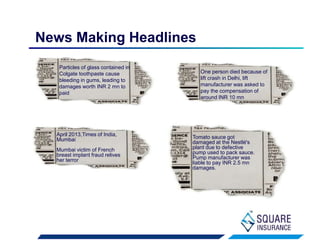 News Making Headlines
Particles of glass contained in
Colgate toothpaste cause
bleeding in gums, leading to
damages worth INR 2 mn to
paid
April 2013,Times of India,
Mumbai
Mumbai victim of French
breast implant fraud relives
her terror
Tomato sauce got
damaged at the Nestlé's
plant due to defective
pump used to pack sauce.
Pump manufacturer was
liable to pay INR 2.5 mn
damages.
One person died because of
lift crash in Delhi, lift
manufacturer was asked to
pay the compensation of
around INR 10 mn
 
