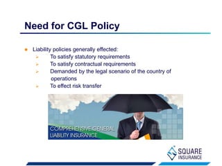  Liability policies generally effected:
 To satisfy statutory requirements
 To satisfy contractual requirements
 Demanded by the legal scenario of the country of
operations
 To effect risk transfer
Need for CGL Policy
 