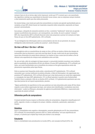  
	
  
	
   2	
  
CGL - Módulo 1: “GESTÃO DO NEGÓCIO”
Artigos para Debate
Instrutor: Frederico Amorim
comprar hoje em dia se tornou algo muito impessoal, sendo que 57% receiam que o uso exacerbado
dos algoritmos restrinja sua capacidade de descobrir novas coisas, caso as empresas sempre mostrem
a elas exatamente aquilo que elas estão procurando.
Ao mesmo tempo, esse receio por parte dos consumidores se mostra uma grande oportunidade para os
varejistas, já que 66% dizem buscar ser inspirados enquanto estão comprando, esperando um toque
pessoal e personalizado.
Isso porque, a despeito do crescente comércio on-line, o comércio “tradicional” ainda tem um grande
espaço na preferência das pessoas e, por consequência, nas vendas. Ao ouvir a palavra “comprar”,
80% dos respondentes (82% no Brasil) disseram estar mais propensos a pensar em compras em lojas
físicas do que on-line (20% globalmente, 18% no Brasil).
“O uso inteligente das informações sobre os consumidores não tem de ser previsível. As marcas
inteligentes estão dominando a prática da surpresa”, avalia Simpson.
On-line x off-line ≠ On-line + off-line
A convergência entre as características do varejo on-line e off-line se mostra a tônica dos desejos do
consumidor atual ao descrever o que seria uma loja ideal. Ou seja, muito mais do que concorrentes,
essas duas dimensões do varejo devem absorver e se inspirar no que a outra tem de melhor a fim de
oferecer uma experiência de compra mais satisfatória como um todo.
Se, por um lado, além da vantagem do toque pessoal, o consumidor também reconhece uma melhoria
geral na qualidade do atendimento off-line nos últimos 10 anos (62% globalmente, 67% no Brasil), por
outro, sua maior familiaridade com os benefícios da compra on-line gera expectativas ainda não
plenamente respondidas pelas lojas físicas.
Entre as queixas mais frequentes ainda estão o atendimento (67% globalmente, 73% no Brasil
concordam que o serviço melhorará na próxima década), a falta de informações e de organização dos
produtos (47% globalmente, 45% no Brasil afirmam que a loja ideal precisa ser muito bem organizada)
e a navegação nas lojas (30% globalmente, 21% no Brasil apontam o quesito como fundamental).
Também chama a atenção o fato de os clientes (24% no Brasil, 11% globalmente) apontarem que uma
loja ideal precisa ter um layout surpreendente, peculiar.
“Alguns parâmetros da experiência on-line que poderiam ser mais absorvidos pelo varejo off-line dizem
respeito a uma melhor organização das lojas, com setores bem identificados e vendedores mais bem
informados”, avalia Luiz Marques, planejador da agência de publicidade WMcCann, responsável pela
supervisão do estudo no Brasil.
Diferentes perfis de compradores
O estudo também buscou mapear os diferentes estilos de compradores, chegando à classificação de 5
perfis, segundo o modo e a categoria de compra: robótico, estudante, apaixonado, explorador e
lutador.
Robótico
Esta é a mentalidade mais negativa e desengajada, presente globalmente em 6% dos consumidores
(3% no Brasil). Os consumidores parecem estar no “piloto automático” em suas experiências de
compra, e é preciso que o lojista faça muito para chamar a sua atenção.
Estudante
Esta é a mentalidade mais prevalecente no mundo (39%), com exceção do Brasil (23%). Os
 